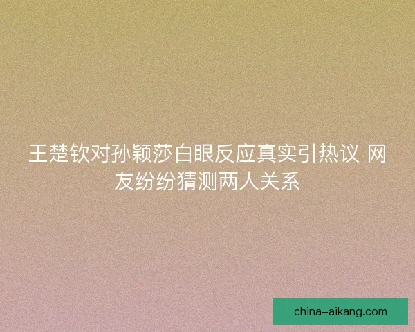 王楚钦对孙颖莎白眼反应真实引热议 网友纷纷猜测两人关系