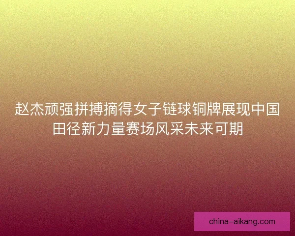 赵杰顽强拼搏摘得女子链球铜牌展现中国田径新力量赛场风采未来可期