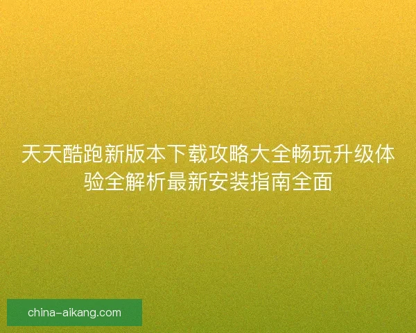 天天酷跑新版本下载攻略大全畅玩升级体验全解析最新安装指南全面 天天酷跑新版本下载攻略大全畅玩升级体验全解析最新安装指南全面