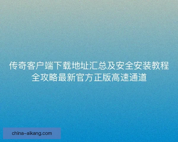 传奇客户端下载地址汇总及安全安装教程全攻略最新官方正版高速通道