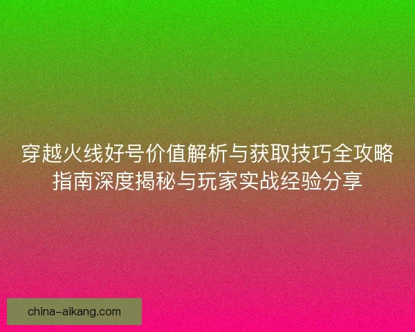 穿越火线好号价值解析与获取技巧全攻略指南深度揭秘与玩家实战经验分享