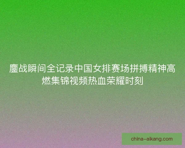 鏖战瞬间全记录中国女排赛场拼搏精神高燃集锦视频热血荣耀时刻
