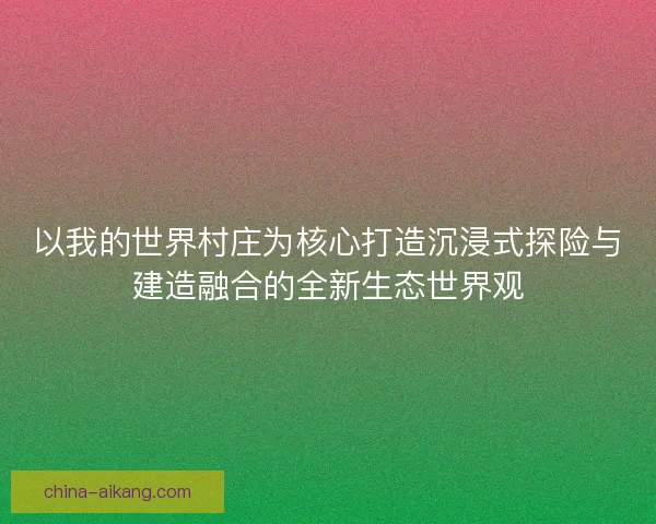 以我的世界村庄为核心打造沉浸式探险与建造融合的全新生态世界观 以我的世界村庄为核心打造沉浸式探险与建造融合的全新生态世界观