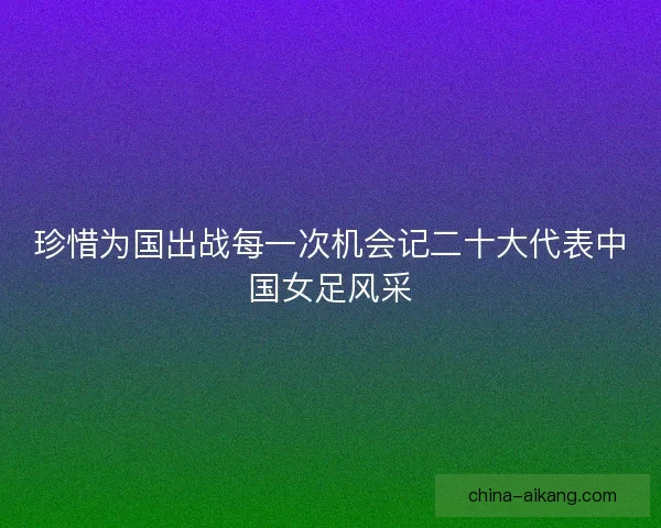 珍惜为国出战每一次机会记二十大代表中国女足风采 珍惜为国出战每一次机会记二十大代表中国女足风采