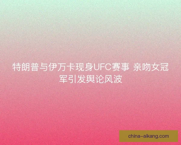 特朗普与伊万卡现身UFC赛事 亲吻女冠军引发舆论风波