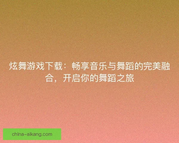 炫舞游戏下载：畅享音乐与舞蹈的完美融合，开启你的舞蹈之旅