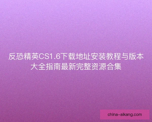 反恐精英CS1.6下载地址安装教程与版本大全指南最新完整资源合集
