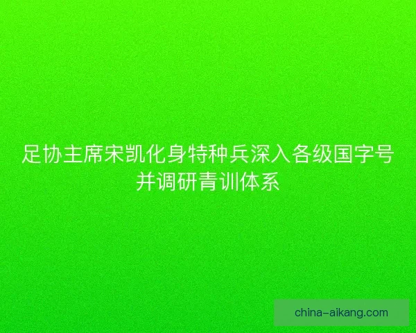 足协主席宋凯化身特种兵深入各级国字号并调研青训体系