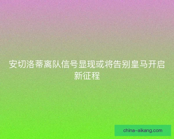 安切洛蒂离队信号显现或将告别皇马开启新征程 安切洛蒂离队信号显现或将告别皇马开启新征程