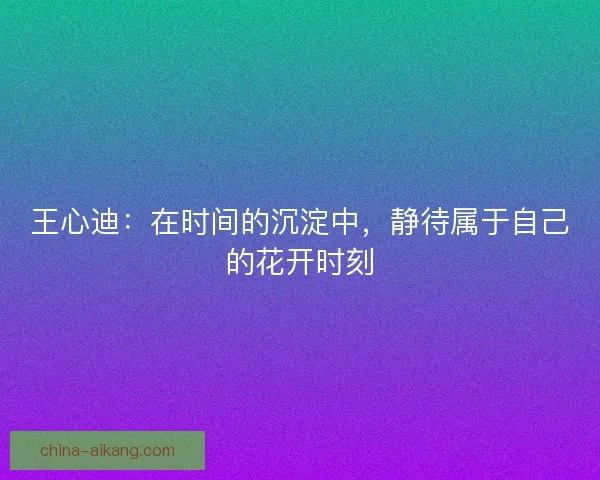 王心迪:在时间的沉淀中,静待属于自己的花开时刻 王心迪:在时间的沉淀中,静待属于自己的花开时刻