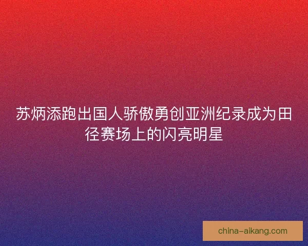 苏炳添跑出国人骄傲勇创亚洲纪录成为田径赛场上的闪亮明星