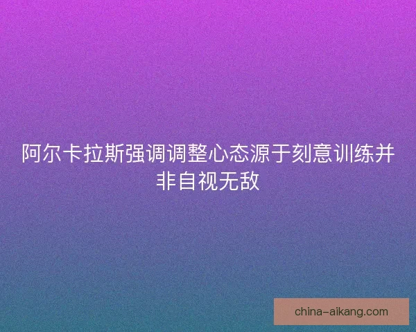 阿尔卡拉斯强调调整心态源于刻意训练并非自视无敌 阿尔卡拉斯强调调整心态源于刻意训练并非自视无敌