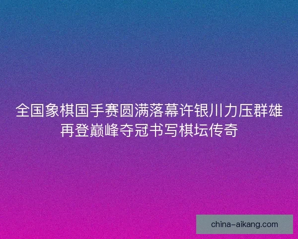 全国象棋国手赛圆满落幕许银川力压群雄再登巅峰夺冠书写棋坛传奇