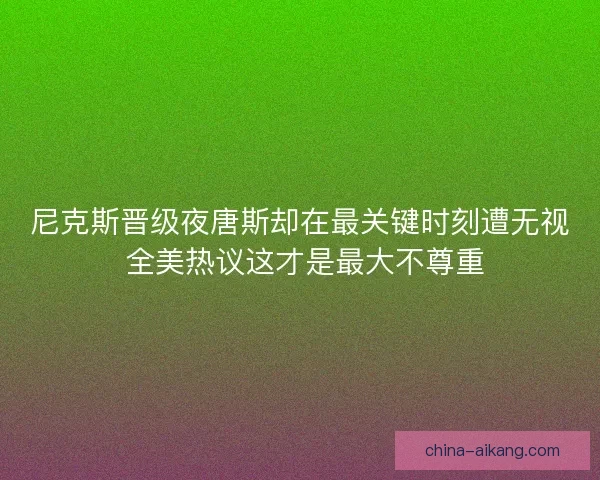 尼克斯晋级夜唐斯却在最关键时刻遭无视 全美热议这才是最大不尊重 尼克斯晋级夜唐斯却在最关键时刻遭无视 全美热议这才是最大不尊重