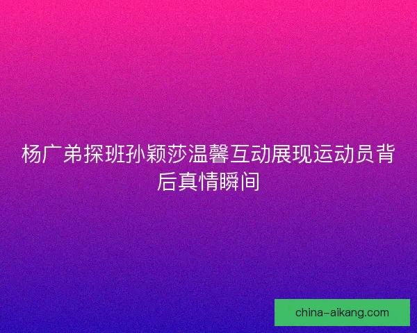 杨广弟探班孙颖莎温馨互动展现运动员背后真情瞬间