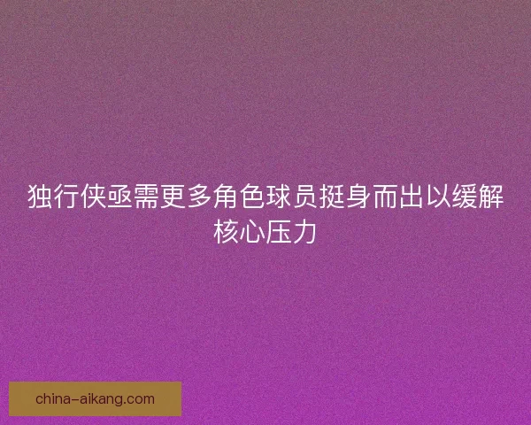 独行侠亟需更多角色球员挺身而出以缓解核心压力 独行侠亟需更多角色球员挺身而出以缓解核心压力